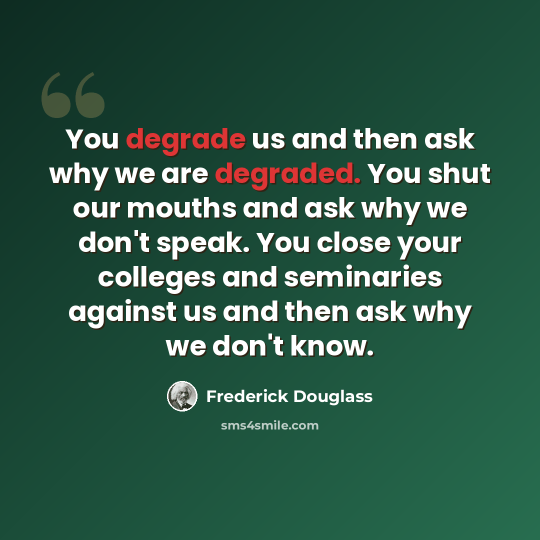 “You degrade us and then ask why we are degraded. You shut our mouths and ask why we don't speak. You close your colleges and seminaries against us and then ask why we don't know.” quote by Frederick Douglass