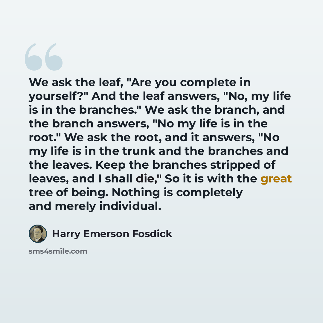 “We ask the leaf, "Are you complete in yourself?" And the leaf answers, "No, my life is in the branches." We ask the branch, and the branch answers, "No my life is in the root." We ask the root, and it answers, "No my life is in the trunk and the branches and the leaves. Keep the branches stripped…” quote by Harry Emerson Fosdick
