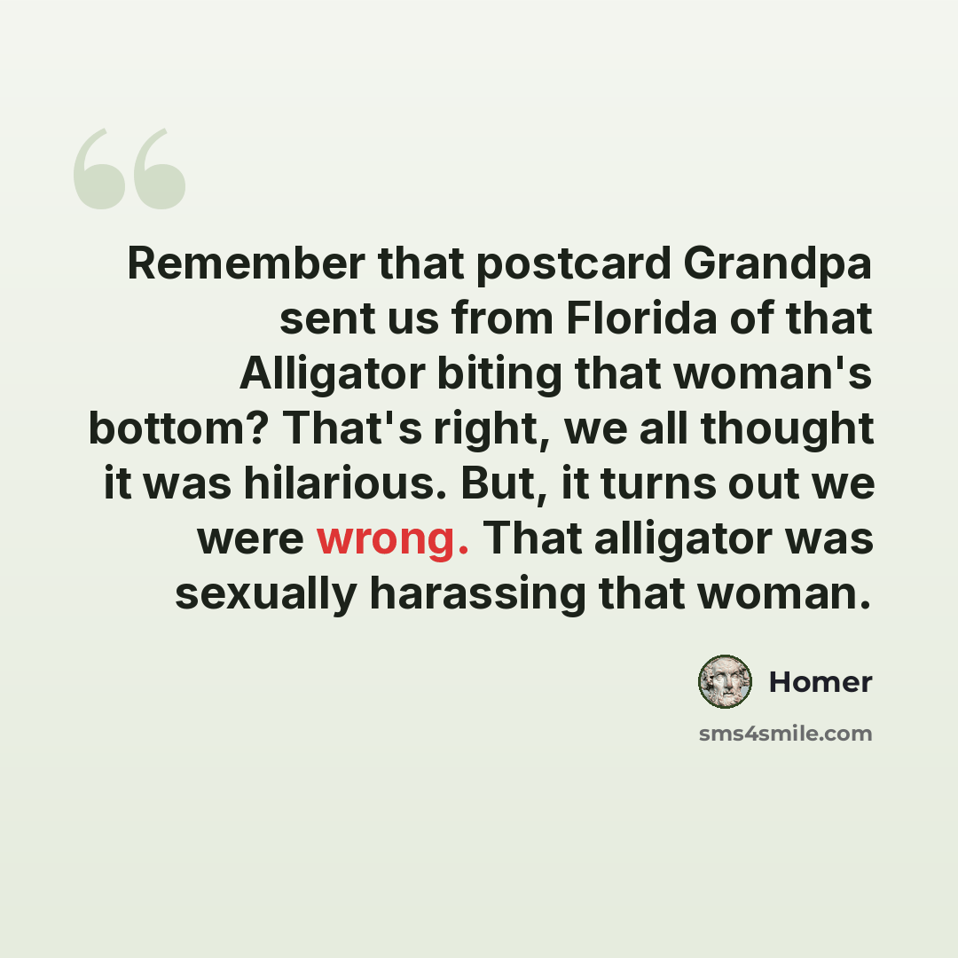 “Remember that postcard Grandpa sent us from Florida of that Alligator biting that woman's bottom? That's right, we all thought it was hilarious. But, it turns out we were wrong. That alligator was sexually harassing that woman.” quote by Homer