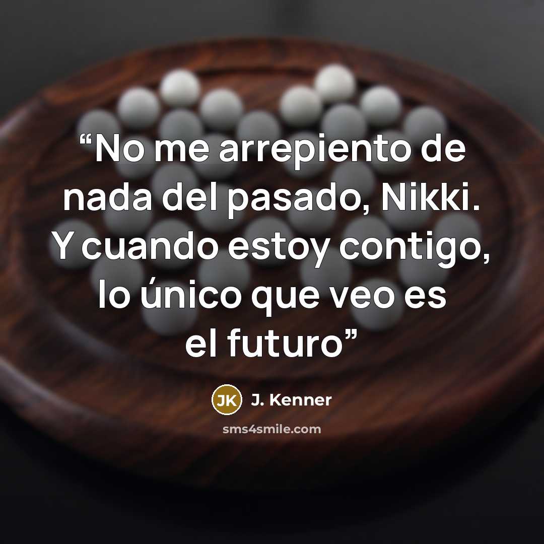 “No me arrepiento de nada del pasado, Nikki. Y cuando estoy contigo, lo único que veo es el futuro” quote by J. Kenner