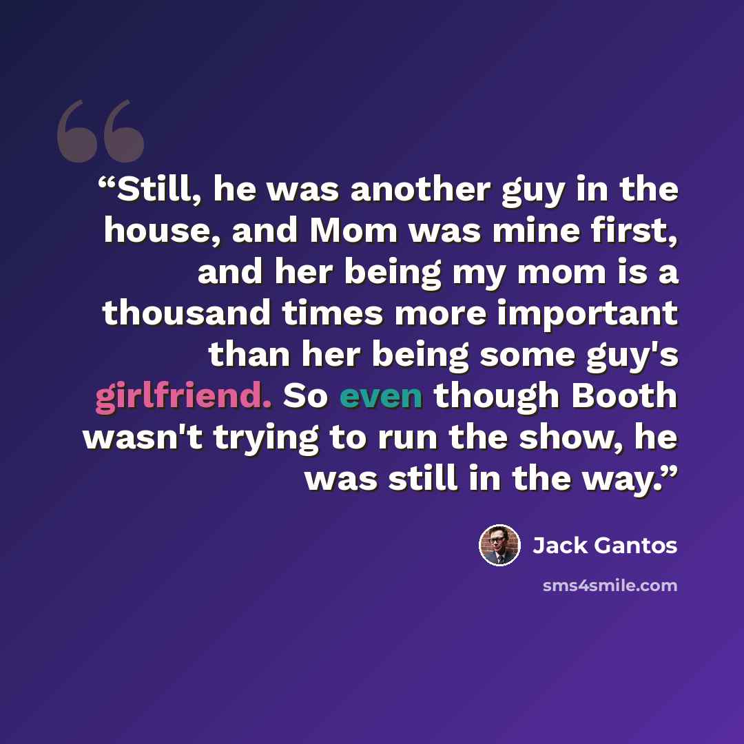 “Still, he was another guy in the house, and Mom was mine first, and her being my mom is a thousand times more important than her being some guy's girlfriend. So even though Booth wasn't trying to run the show, he was still in the way.” quote by Jack Gantos