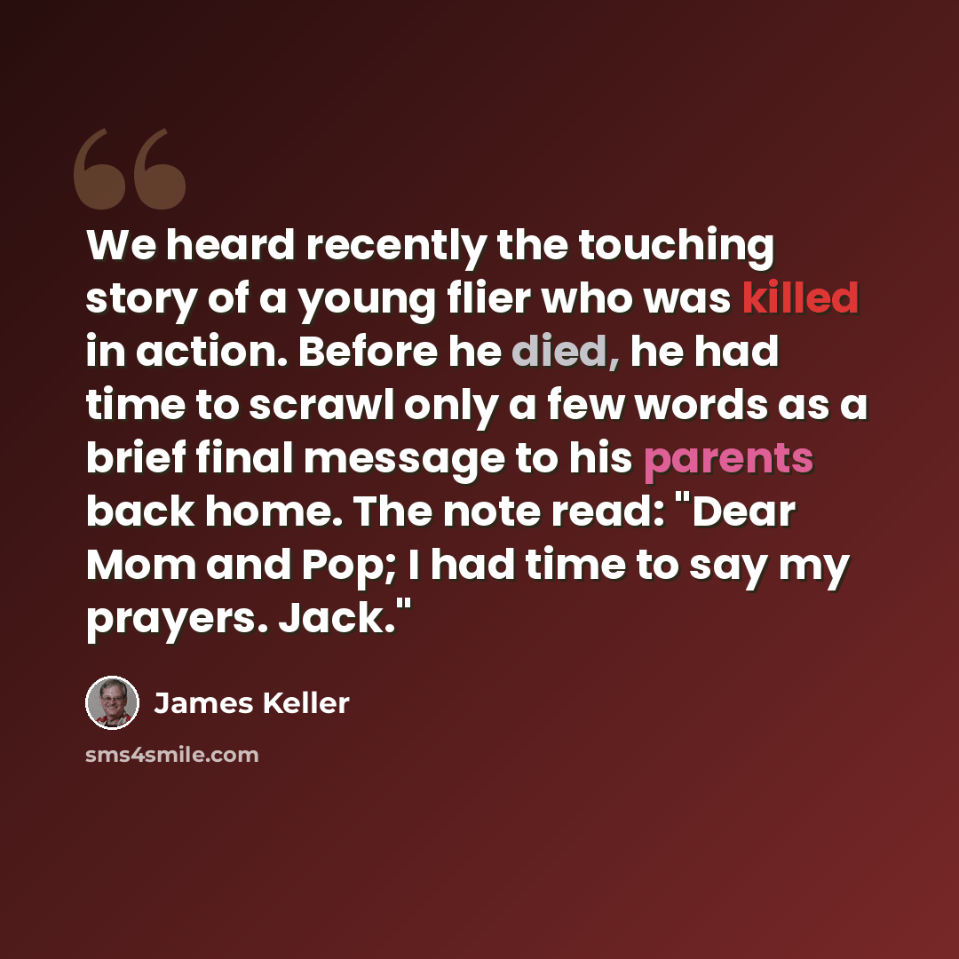“We heard recently the touching story of a young flier who was killed in action. Before he died, he had time to scrawl only a few words as a brief final message to his parents back home. The note read: "Dear Mom and Pop; I had time to say my prayers. Jack."” quote by James Keller