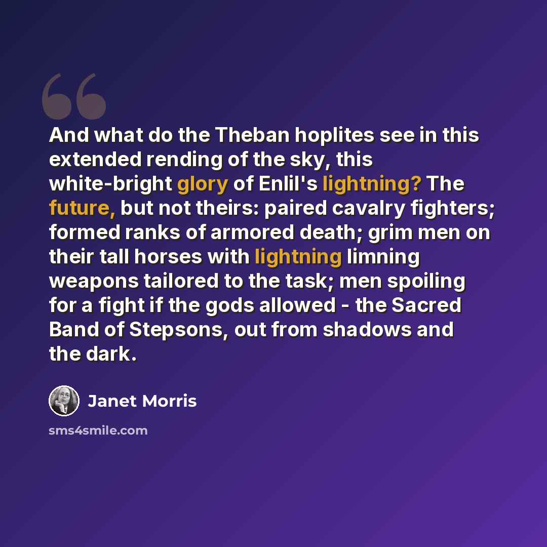 “And what do the Theban hoplites see in this extended rending of the sky, this white-bright glory of Enlil's lightning? The future, but not theirs: paired cavalry fighters; formed ranks of armored death; grim men on their tall horses with lightning limning weapons tailored to the task; men spoiling…” quote by Janet Morris