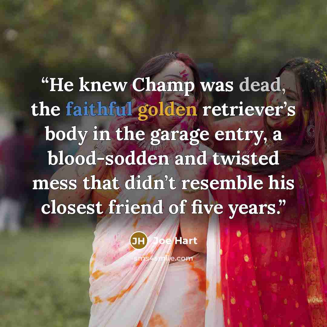 “He knew Champ was dead, the faithful golden retriever’s body in the garage entry, a blood-sodden and twisted mess that didn’t resemble his closest friend of five years.” quote by Joe Hart