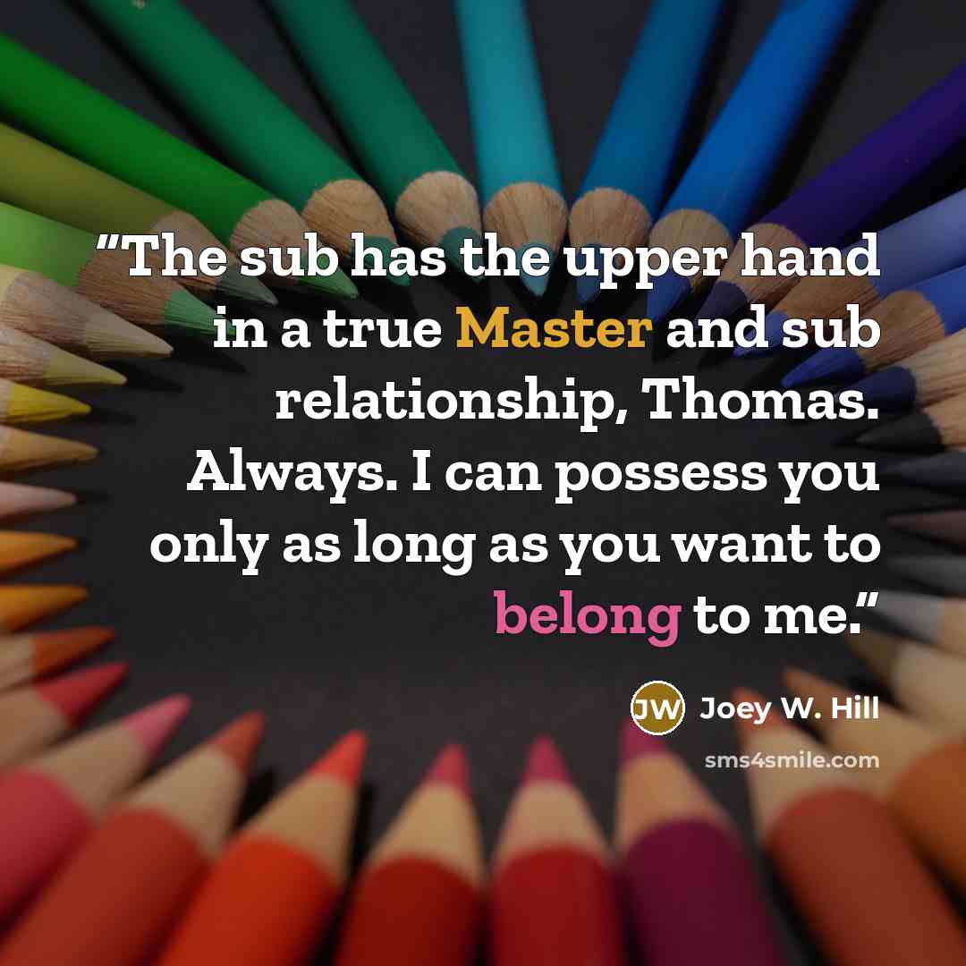 “The sub has the upper hand in a true Master and sub relationship, Thomas. Always. I can possess you only as long as you want to belong to me.” quote by Joey W. Hill