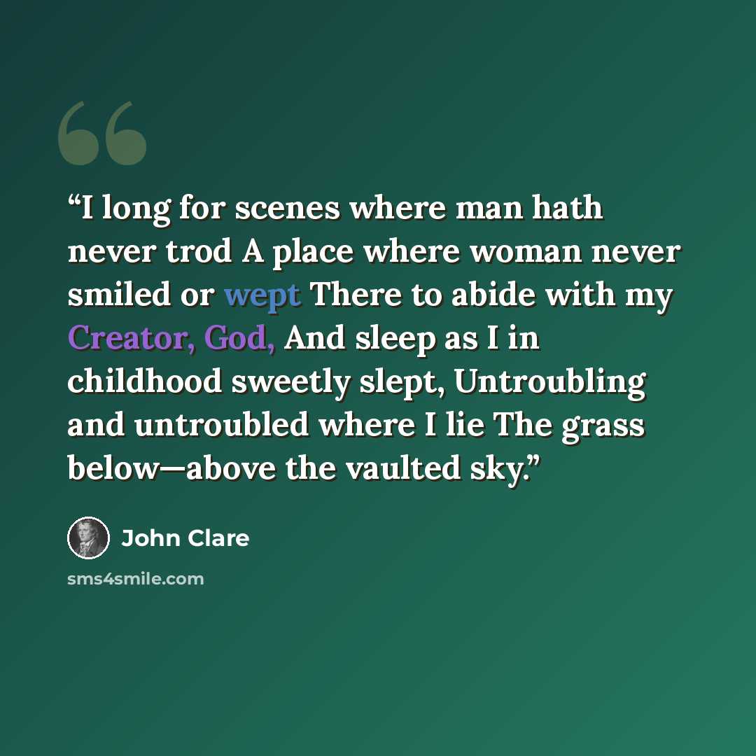 “I long for scenes where man hath never trod A place where woman never smiled or wept There to abide with my Creator, God, And sleep as I in childhood sweetly slept, Untroubling and untroubled where I lie The grass below—above the vaulted sky.” quote by John Clare