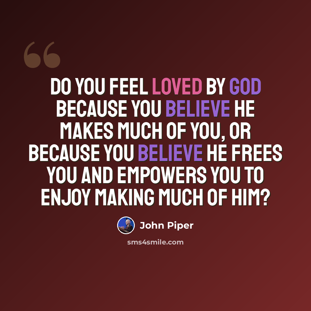 “Do you feel loved by God because you believe he makes much of you, or because you believe he frees you and empowers you to enjoy making much of him?” quote by John Piper