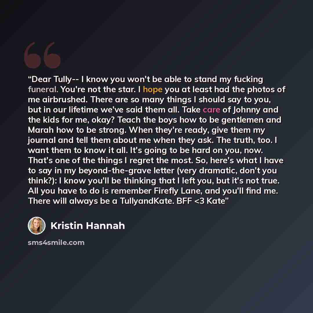 ““Dear Tully-- I know you won't be able to stand my fucking funeral. You're not the star. I hope you at least had the photos of me airbrushed. There are so many things I should say to you, but in our lifetime we've said them all. Take care of Johnny and the kids for me, okay? Teach the boys how to…” quote by Kristin Hannah