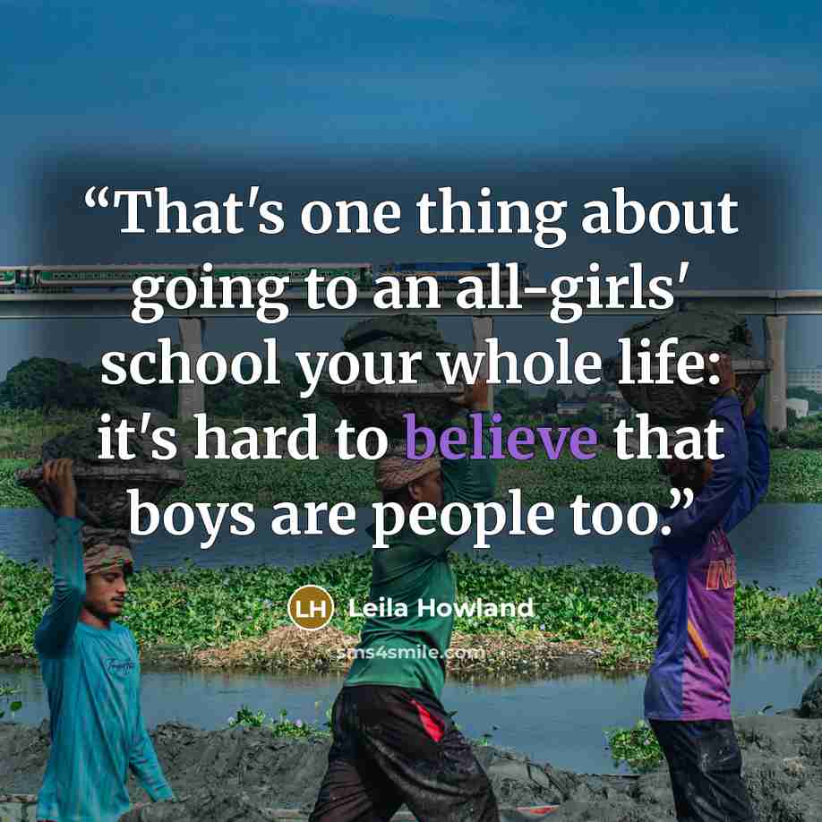 “That's one thing about going to an all-girls' school your whole life: it's hard to believe that boys are people too.” quote by Leila Howland