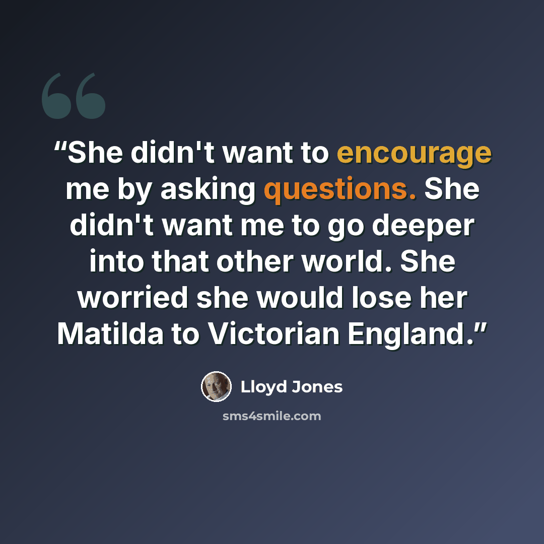 “She didn't want to encourage me by asking questions. She didn't want me to go deeper into that other world. She worried she would lose her Matilda to Victorian England.” quote by Lloyd Jones