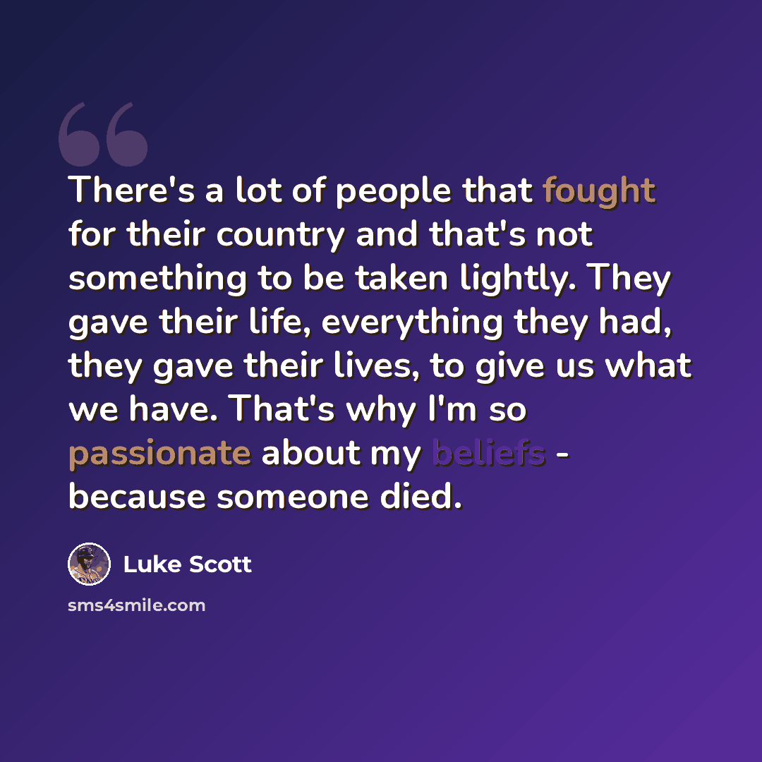 “There's a lot of people that fought for their country and that's not something to be taken lightly. They gave their life, everything they had, they gave their lives, to give us what we have. That's why I'm so passionate about my beliefs - because someone died.” quote by Luke Scott