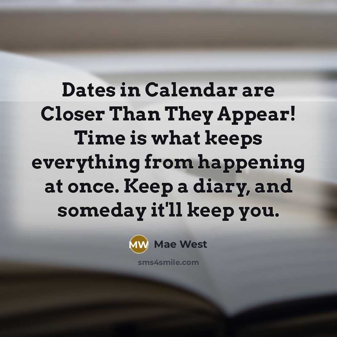 “Dates in Calendar are Closer Than They Appear! Time is what keeps everything from happening at once. Keep a diary, and someday it'll keep you.” quote by Mae West