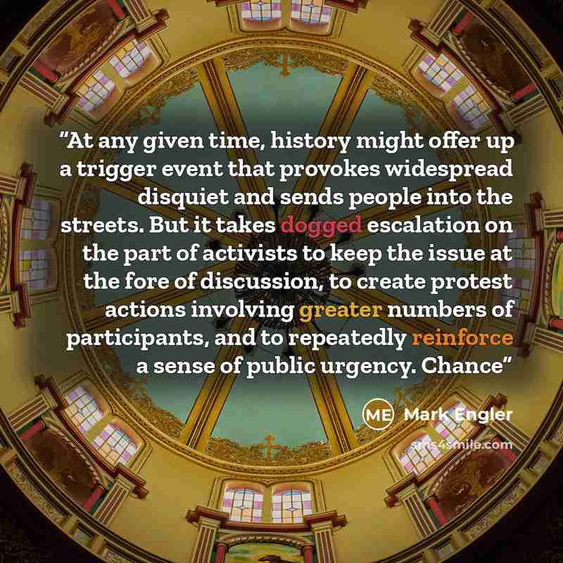 “At any given time, history might offer up a trigger event that provokes widespread disquiet and sends people into the streets. But it takes dogged escalation on the part of activists to keep the issue at the fore of discussion, to create protest actions involving greater numbers of participants…” quote by Mark Engler