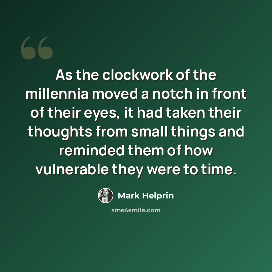 “As the clockwork of the millennia moved a notch in front of their eyes, it had taken their thoughts from small things and reminded them of how vulnerable they were to time.” quote by Mark Helprin