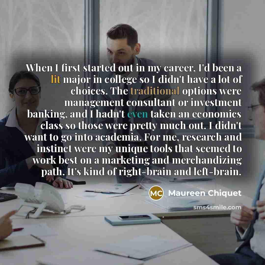 “When I first started out in my career, I'd been a lit major in college so I didn't have a lot of choices. The traditional options were management consultant or investment banking, and I hadn't even taken an economics class so those were pretty much out. I didn't want to go into academia. For me…” quote by Maureen Chiquet