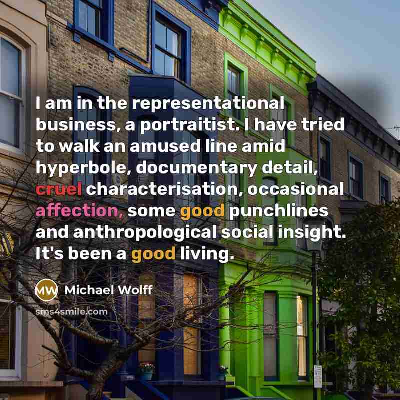 “I am in the representational business, a portraitist. I have tried to walk an amused line amid hyperbole, documentary detail, cruel characterisation, occasional affection, some good punchlines and anthropological social insight. It's been a good living.” quote by Michael Wolff