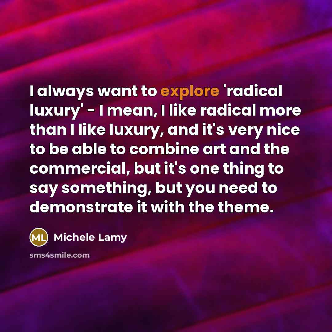 “I always want to explore 'radical luxury' - I mean, I like radical more than I like luxury, and it's very nice to be able to combine art and the commercial, but it's one thing to say something, but you need to demonstrate it with the theme.” quote by Michele Lamy