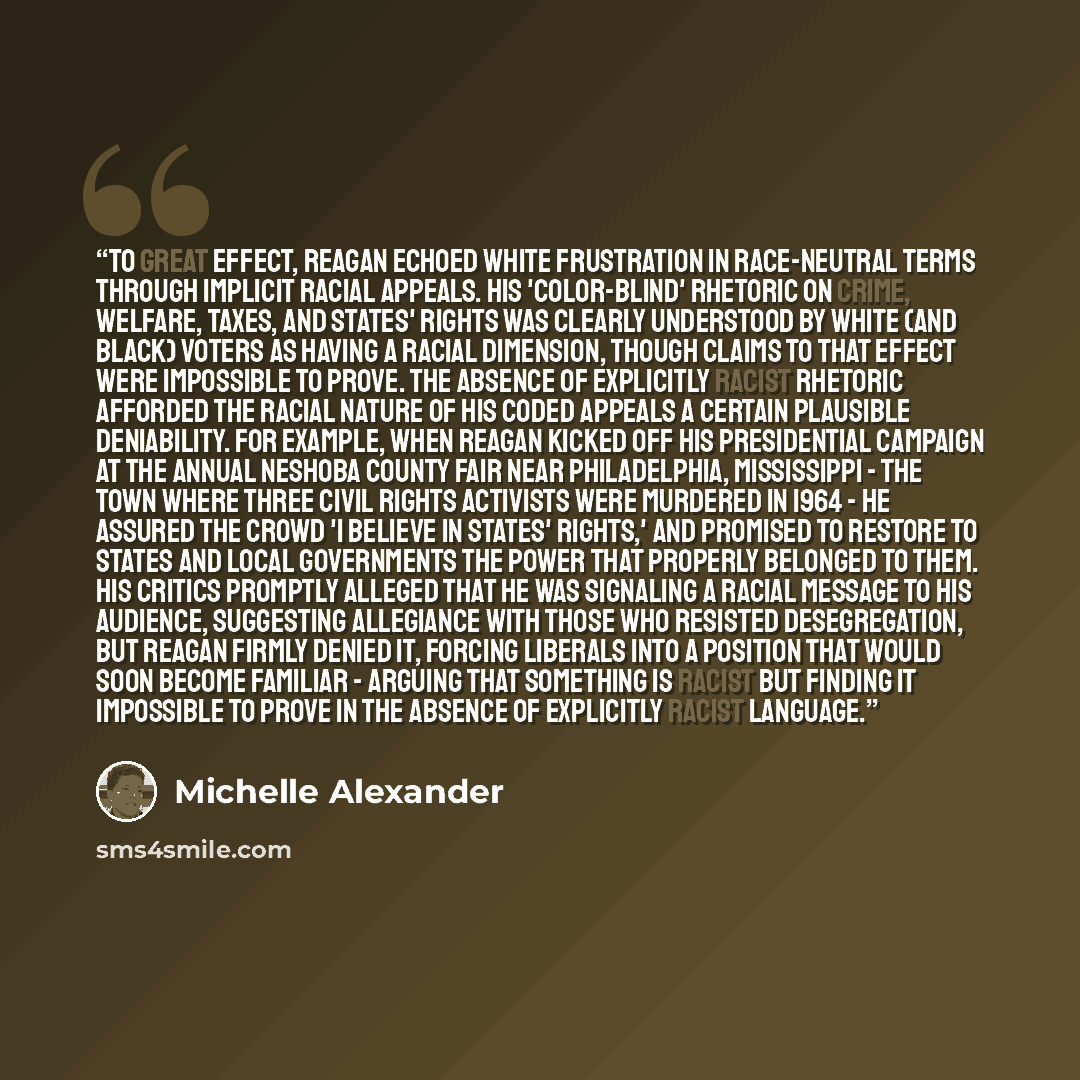 “To great effect, Reagan echoed white frustration in race-neutral terms through implicit racial appeals. His 'color-blind' rhetoric on crime, welfare, taxes, and states' rights was clearly understood by white (and black) voters as having a racial dimension, though claims to that effect were…” quote by Michelle Alexander