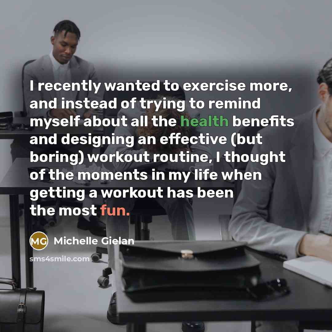 “I recently wanted to exercise more, and instead of trying to remind myself about all the health benefits and designing an effective (but boring) workout routine, I thought of the moments in my life when getting a workout has been the most fun.” quote by Michelle Gielan