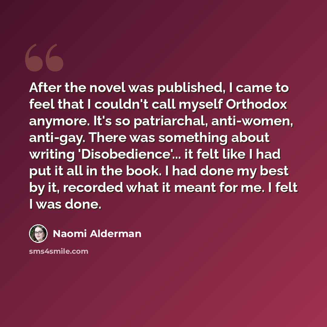 “After the novel was published, I came to feel that I couldn't call myself Orthodox anymore. It's so patriarchal, anti-women, anti-gay. There was something about writing 'Disobedience'... it felt like I had put it all in the book. I had done my best by it, recorded what it meant for me. I felt I…” quote by Naomi Alderman