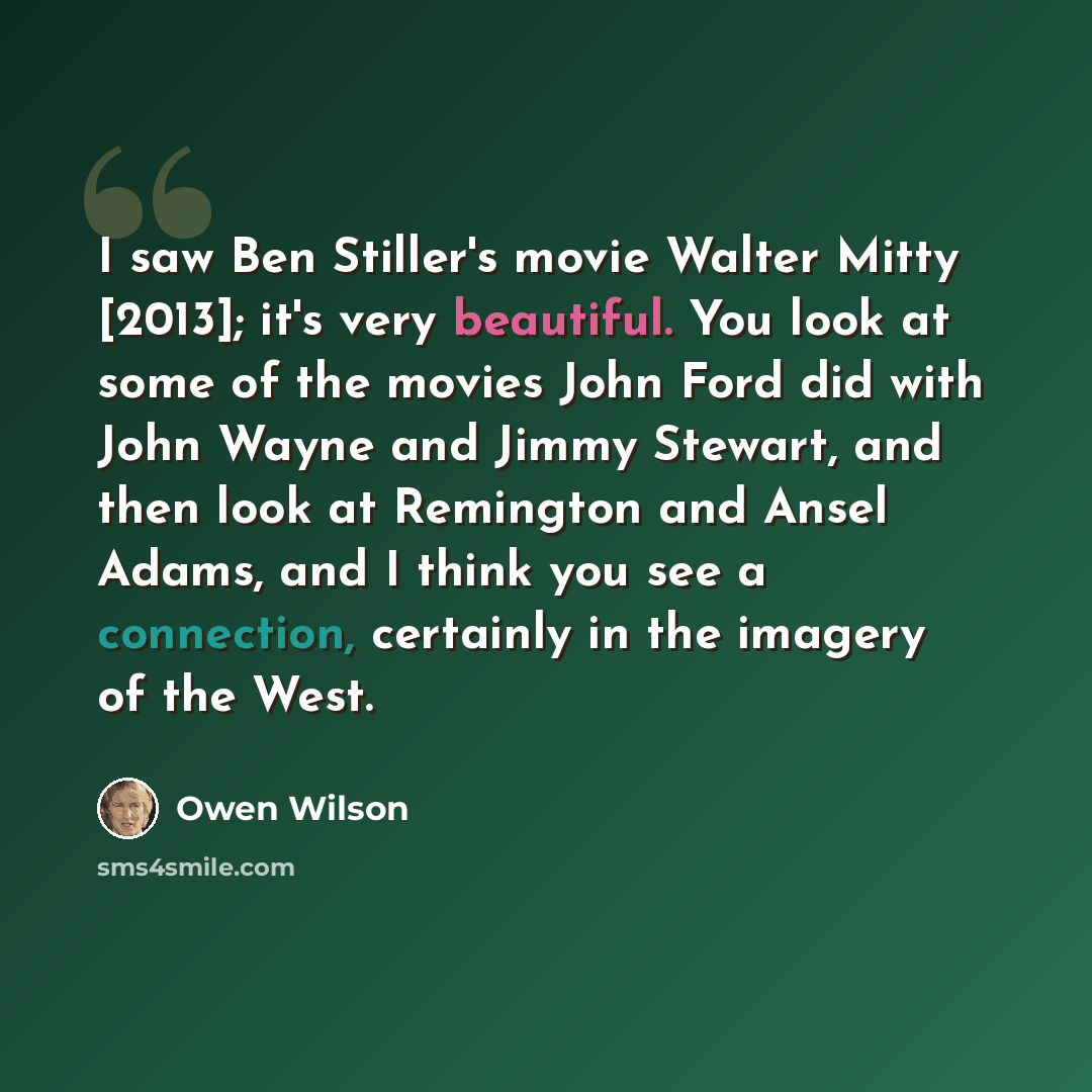 “I saw Ben Stiller's movie Walter Mitty [2013]; it's very beautiful. You look at some of the movies John Ford did with John Wayne and Jimmy Stewart, and then look at Remington and Ansel Adams, and I think you see a connection, certainly in the imagery of the West.” quote by Owen Wilson