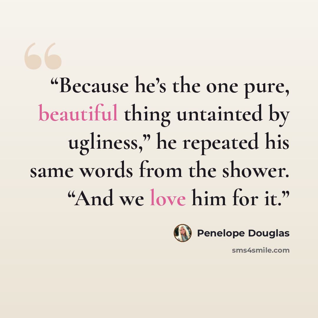 “Because he’s the one pure, beautiful thing untainted by ugliness,” he repeated his same words from the shower. “And we love him for it.” quote by Penelope Douglas