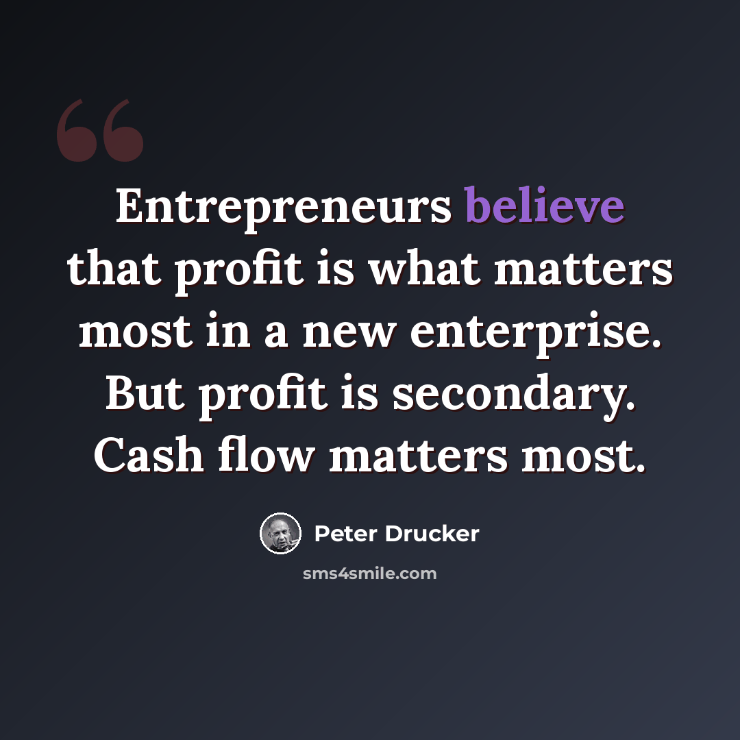 “Entrepreneurs believe that profit is what matters most in a new enterprise. But profit is secondary. Cash flow matters most.” quote by Peter Drucker
