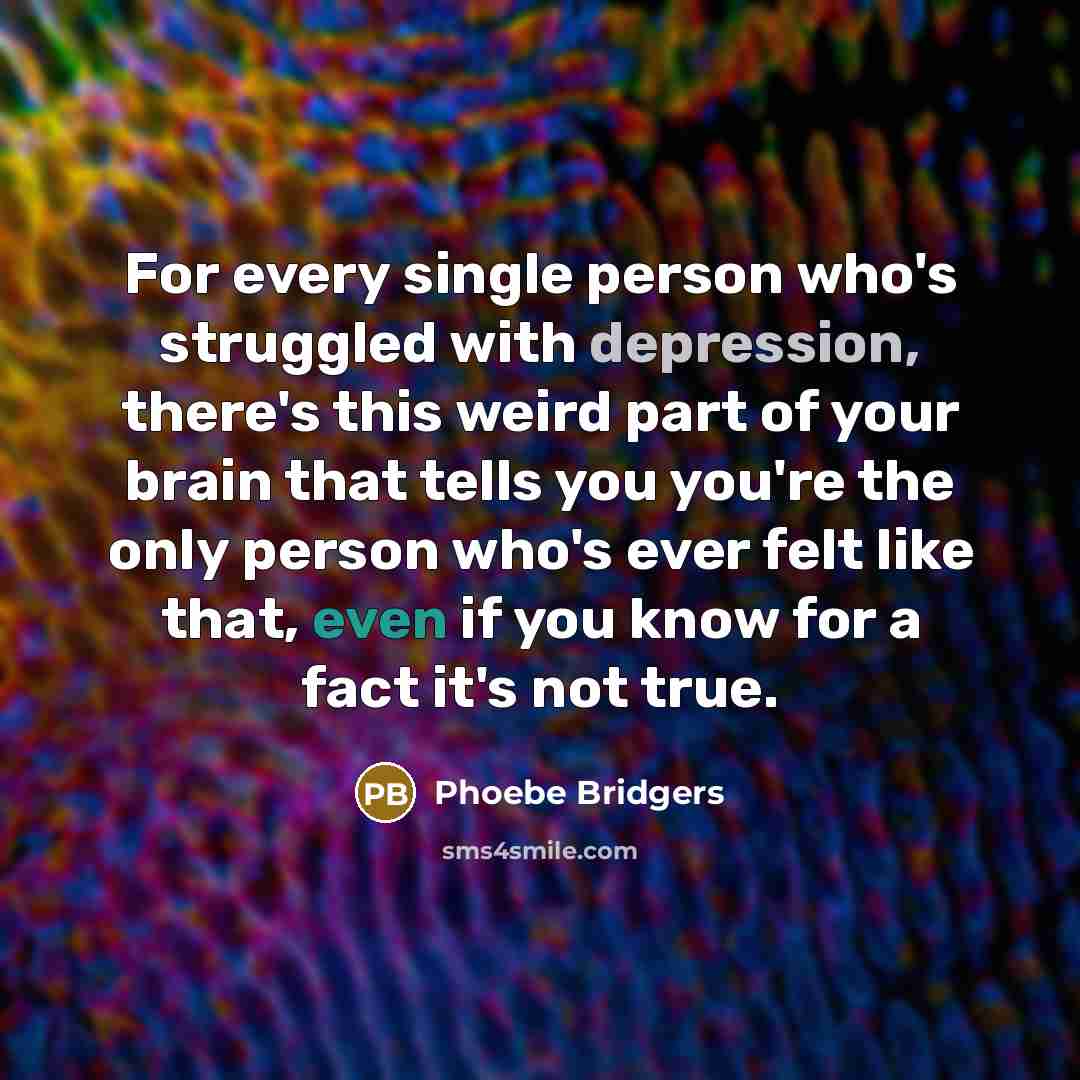 “For every single person who's struggled with depression, there's this weird part of your brain that tells you you're the only person who's ever felt like that, even if you know for a fact it's not true.” quote by Phoebe Bridgers
