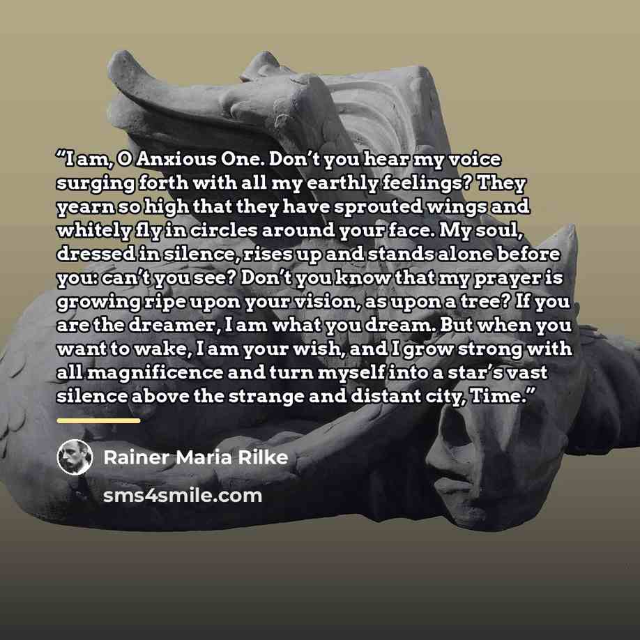“I am, O Anxious One. Don’t you hear my voice surging forth with all my earthly feelings? They yearn so high that they have sprouted wings and whitely fly in circles around your face. My soul, dressed in silence, rises up and stands alone before you: can’t you see? Don’t you know that my prayer is…” quote by Rainer Maria Rilke