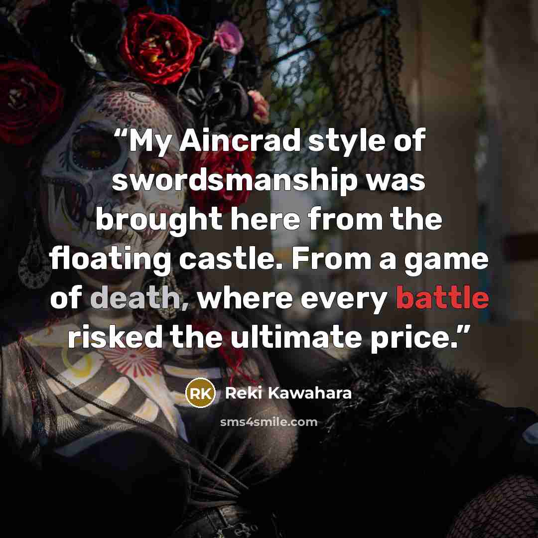 “My Aincrad style of swordsmanship was brought here from the floating castle. From a game of death, where every battle risked the ultimate price.” quote by Reki Kawahara