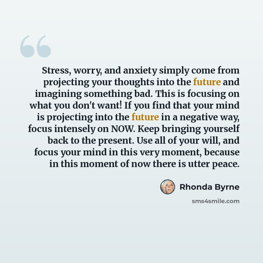 “Stress, worry, and anxiety simply come from projecting your thoughts into the future and imagining something bad. This is focusing on what you don't want! If you find that your mind is projecting into the future in a negative way, focus intensely on NOW. Keep bringing yourself back to the present…” quote by Rhonda Byrne
