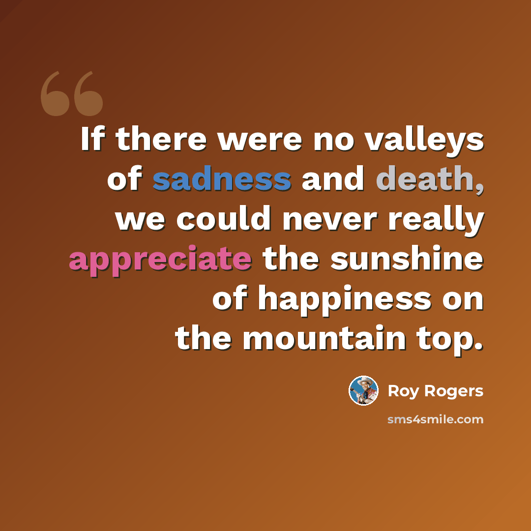 “If there were no valleys of sadness and death, we could never really appreciate the sunshine of happiness on the mountain top.” quote by Roy Rogers