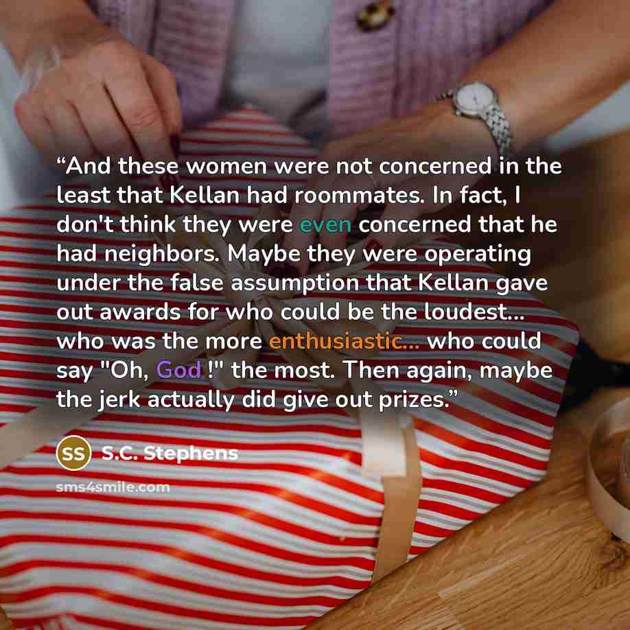 “And these women were not concerned in the least that Kellan had roommates. In fact, I don't think they were even concerned that he had neighbors. Maybe they were operating under the false assumption that Kellan gave out awards for who could be the loudest... who was the more enthusiastic... who…” quote by S.C. Stephens
