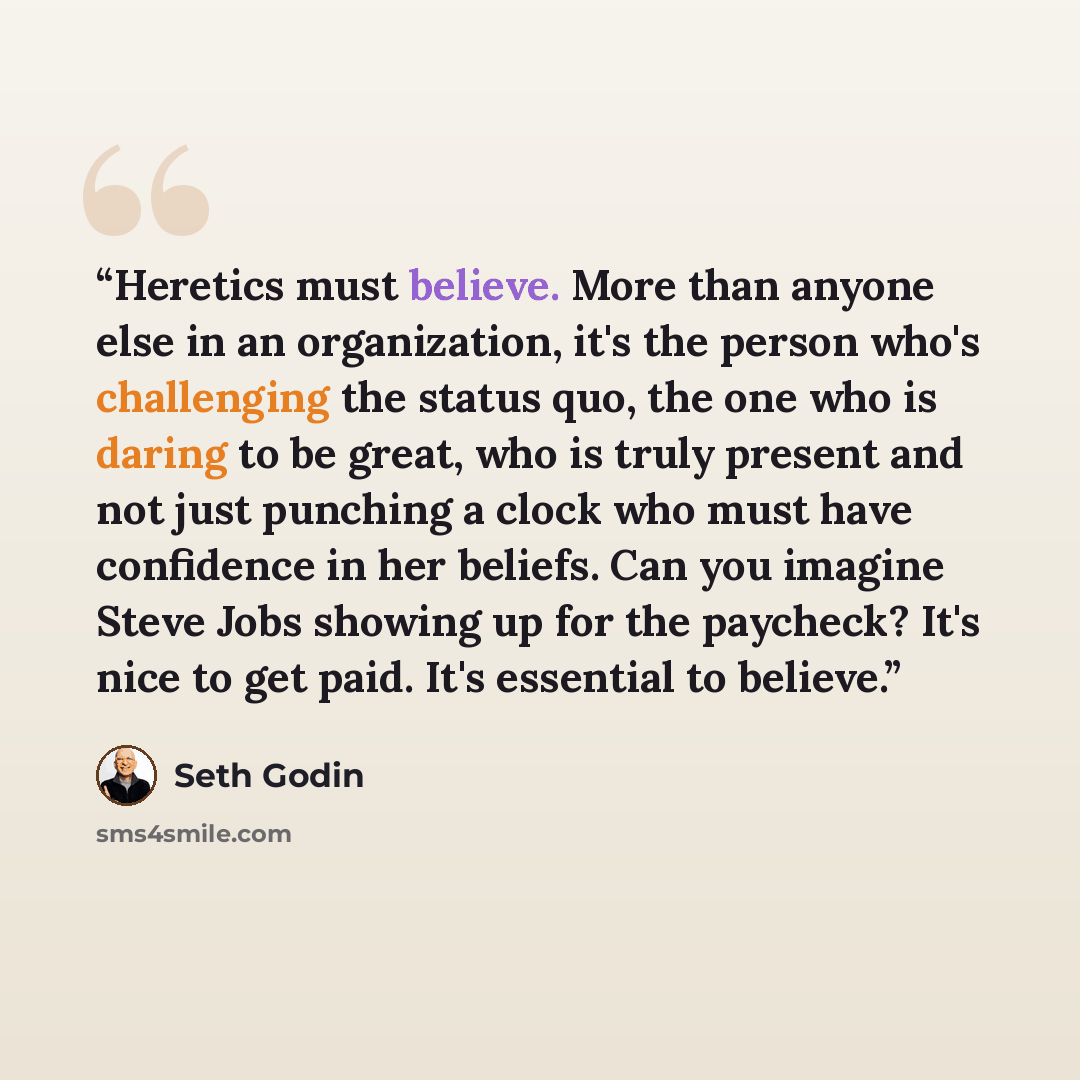 “Heretics must believe. More than anyone else in an organization, it's the person who's challenging the status quo, the one who is daring to be great, who is truly present and not just punching a clock who must have confidence in her beliefs. Can you imagine Steve Jobs showing up for the paycheck?…” quote by Seth Godin
