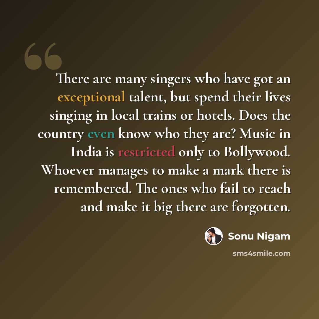“There are many singers who have got an exceptional talent, but spend their lives singing in local trains or hotels. Does the country even know who they are? Music in India is restricted only to Bollywood. Whoever manages to make a mark there is remembered. The ones who fail to reach and make it…” quote by Sonu Nigam