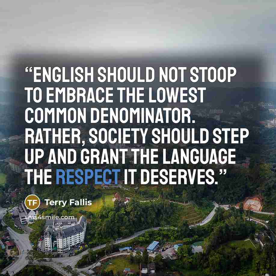 “English should not stoop to embrace the lowest common denominator. Rather, society should step up and grant the language the respect it deserves.” quote by Terry Fallis