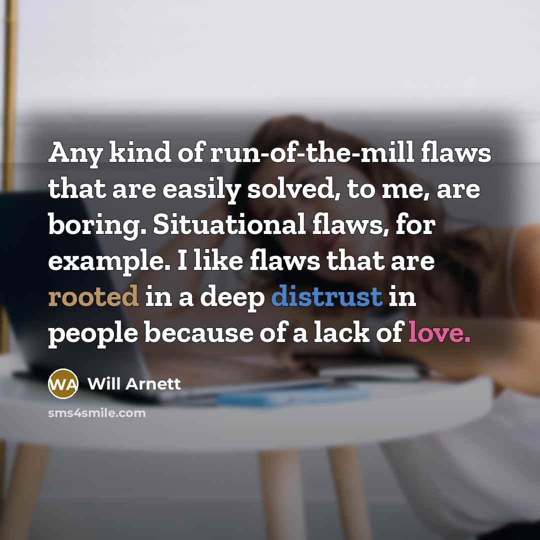 “Any kind of run-of-the-mill flaws that are easily solved, to me, are boring. Situational flaws, for example. I like flaws that are rooted in a deep distrust in people because of a lack of love.” quote by Will Arnett