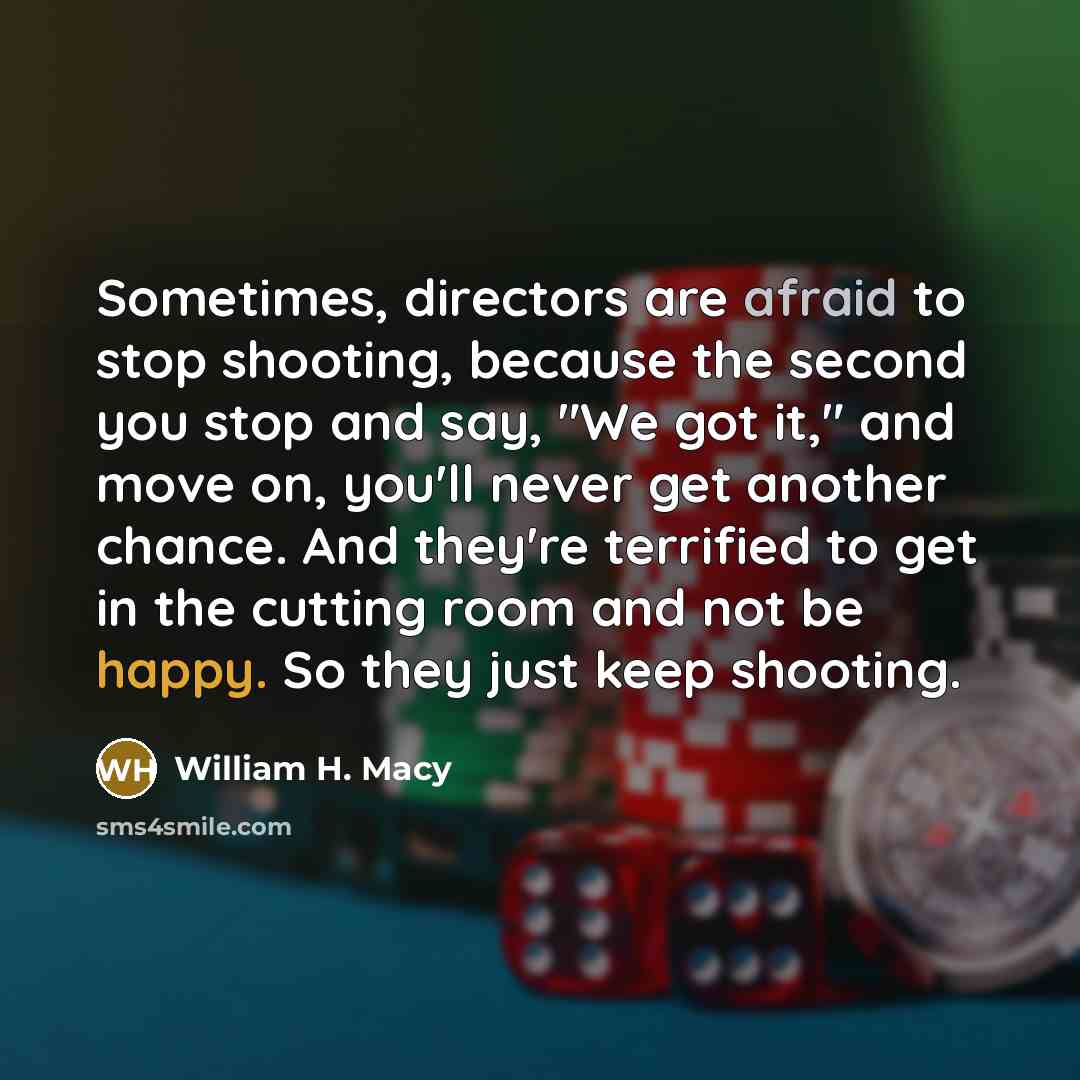 “Sometimes, directors are afraid to stop shooting, because the second you stop and say, "We got it," and move on, you'll never get another chance. And they're terrified to get in the cutting room and not be happy. So they just keep shooting.” quote by William H. Macy