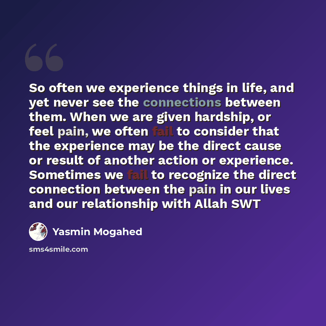 “So often we experience things in life, and yet never see the connections between them. When we are given hardship, or feel pain, we often fail to consider that the experience may be the direct cause or result of another action or experience. Sometimes we fail to recognize the direct connection…” quote by Yasmin Mogahed