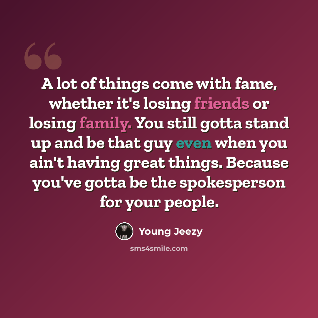 “A lot of things come with fame, whether it's losing friends or losing family. You still gotta stand up and be that guy even when you ain't having great things. Because you've gotta be the spokesperson for your people.” quote by Young Jeezy