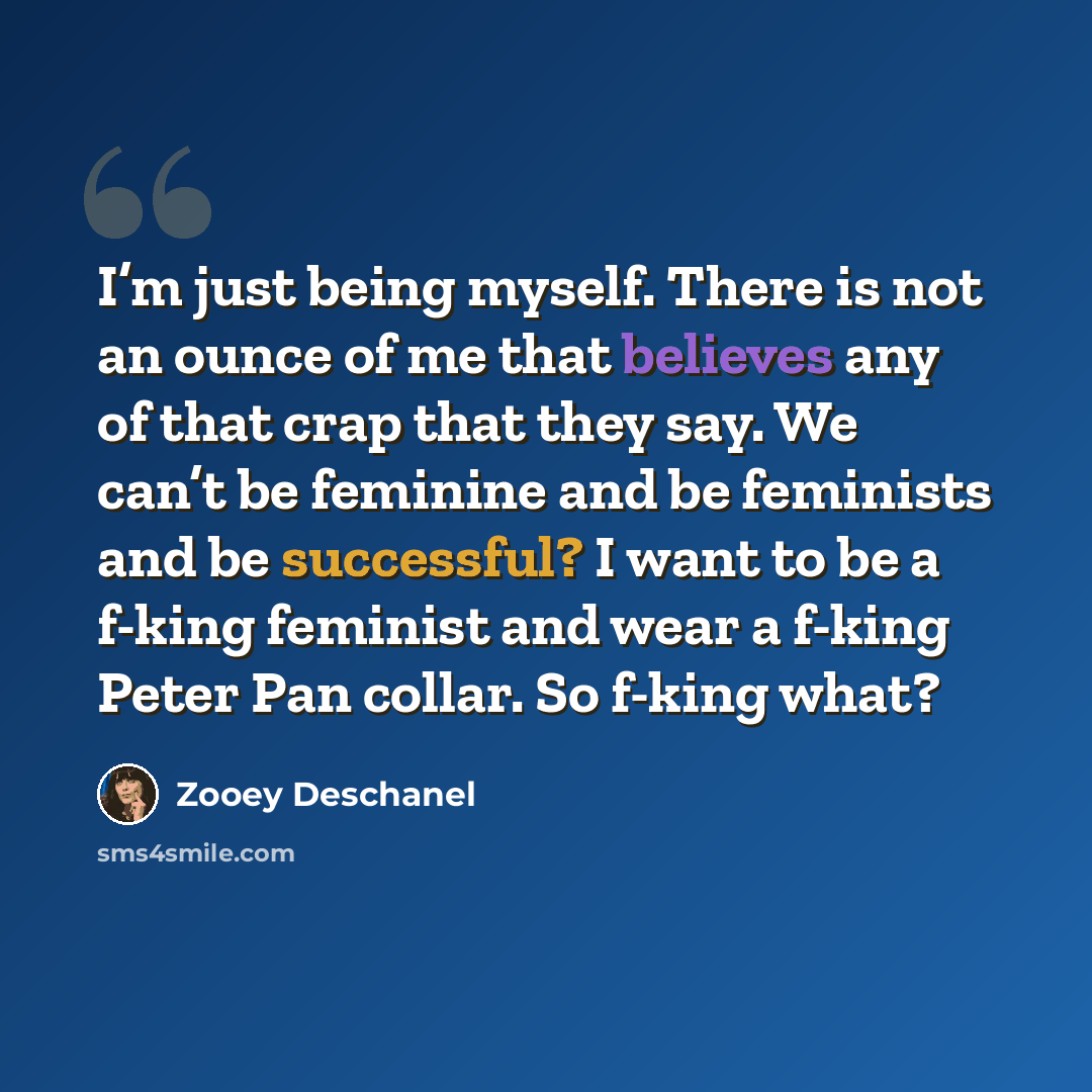 “I’m just being myself. There is not an ounce of me that believes any of that crap that they say. We can’t be feminine and be feminists and be successful? I want to be a f-king feminist and wear a f-king Peter Pan collar. So f-king what?” quote by Zooey Deschanel