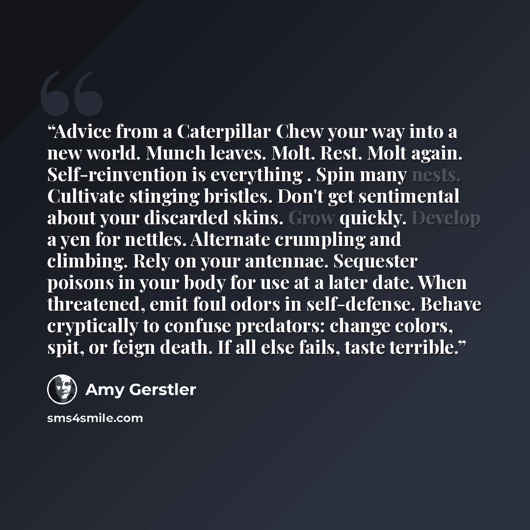 “Advice from a Caterpillar Chew your way into a new world. Munch leaves. Molt. Rest. Molt again. Self-reinvention is everything . Spin many nests. Cultivate stinging bristles. Don't get sentimental about your discarded skins. Grow quickly. Develop a yen for nettles. Alternate crumpling and…” quote by Amy Gerstler