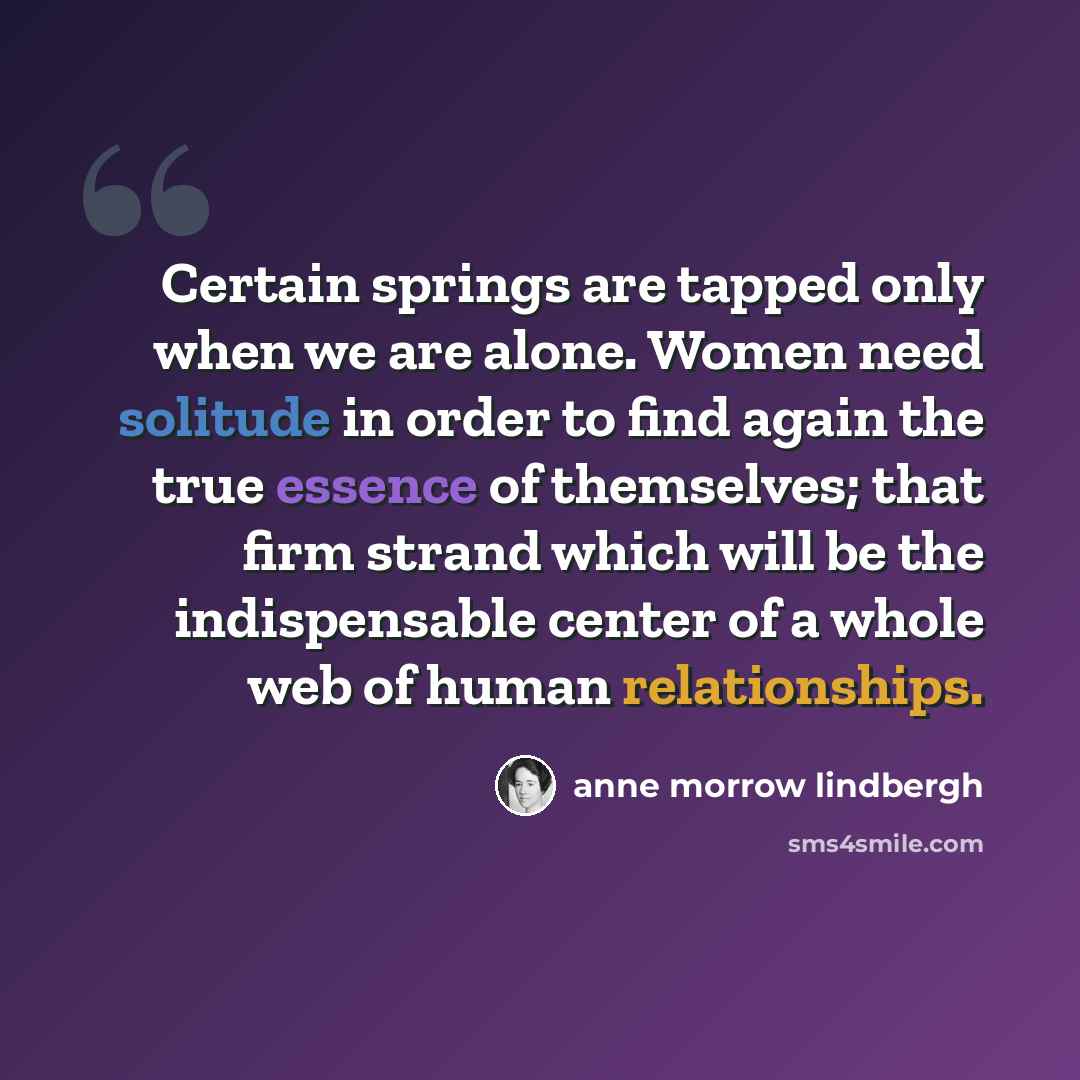 “Certain springs are tapped only when we are alone. Women need solitude in order to find again the true essence of themselves; that firm strand which will be the indispensable center of a whole web of human relationships.” quote by Anne Morrow Lindbergh