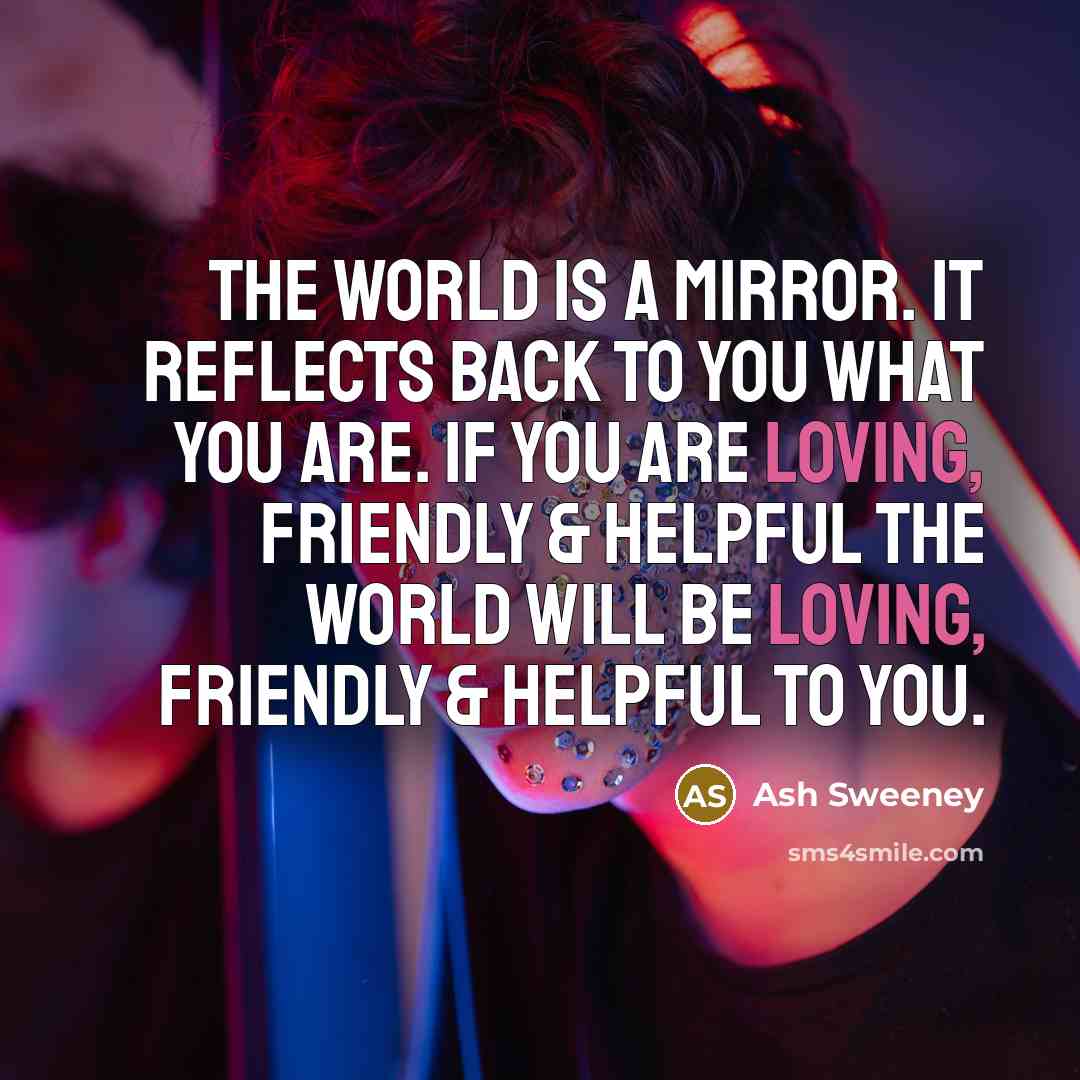 “The world is a mirror. It reflects back to you what you are. If you are loving, friendly & helpful the world will be loving, friendly & helpful to you.” quote by Ash Sweeney