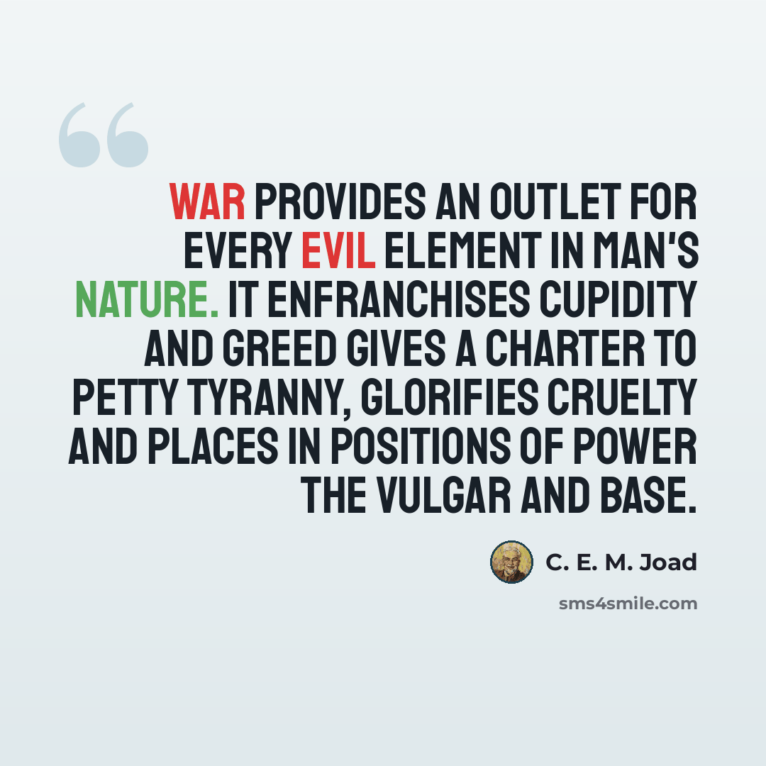 “War provides an outlet for every evil element in man's nature. It enfranchises cupidity and greed gives a charter to petty tyranny, glorifies cruelty and places in positions of power the vulgar and base.” quote by C. E. M. Joad