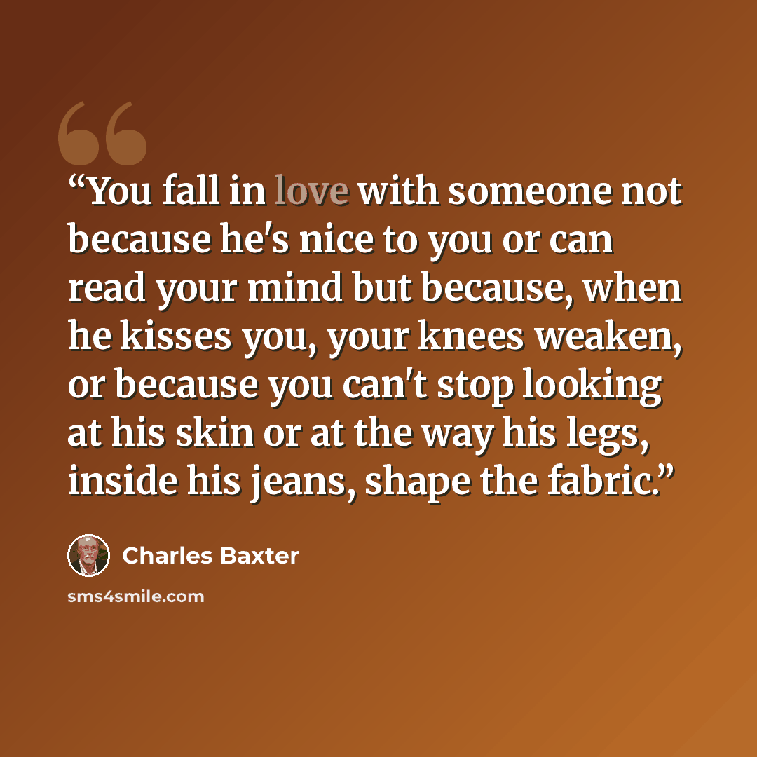 “You fall in love with someone not because he's nice to you or can read your mind but because, when he kisses you, your knees weaken, or because you can't stop looking at his skin or at the way his legs, inside his jeans, shape the fabric.” quote by Charles Baxter