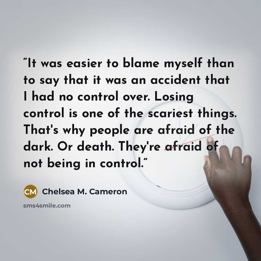 “It was easier to blame myself than to say that it was an accident that I had no control over. Losing control is one of the scariest things. That's why people are afraid of the dark. Or death. They're afraid of not being in control.” quote by Chelsea M. Cameron