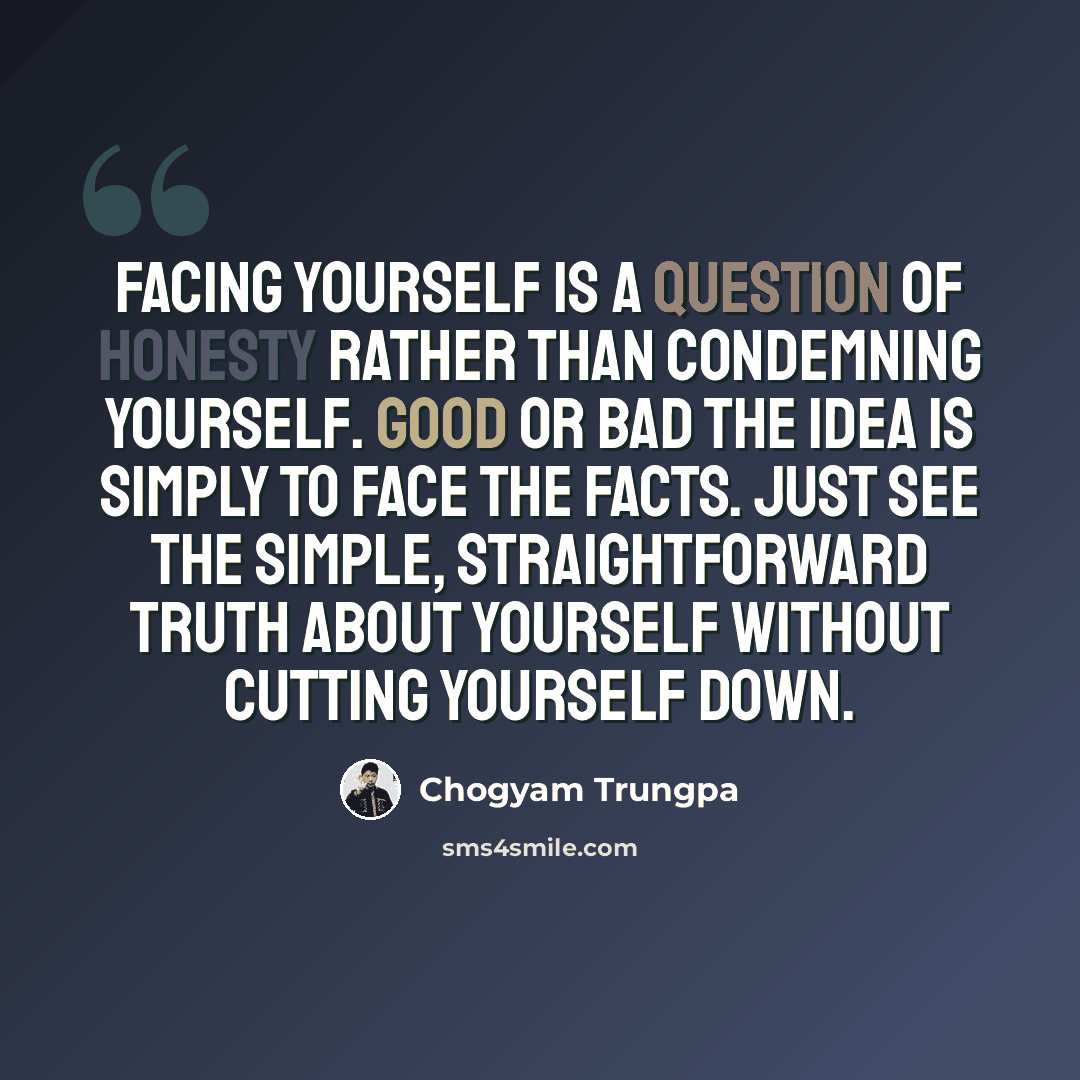 “Facing yourself is a question of honesty rather than condemning yourself. Good or bad the idea is simply to face the facts. Just see the simple, straightforward truth about yourself without cutting yourself down.” quote by Chogyam Trungpa