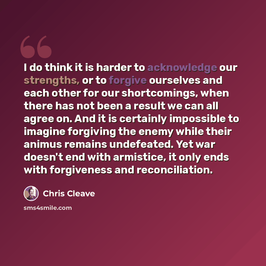 “I do think it is harder to acknowledge our strengths, or to forgive ourselves and each other for our shortcomings, when there has not been a result we can all agree on. And it is certainly impossible to imagine forgiving the enemy while their animus remains undefeated. Yet war doesn't end with…” quote by Chris Cleave