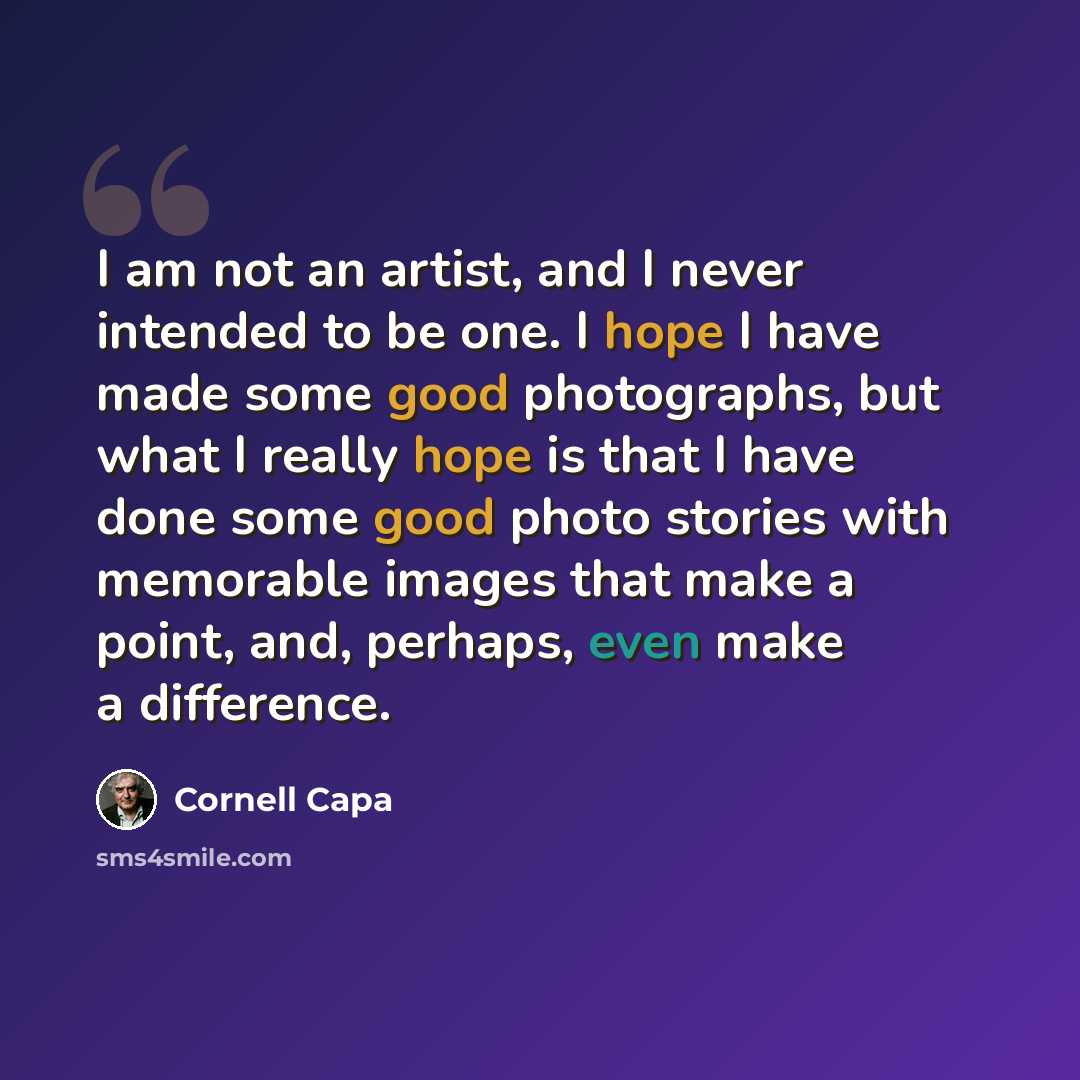 “I am not an artist, and I never intended to be one. I hope I have made some good photographs, but what I really hope is that I have done some good photo stories with memorable images that make a point, and, perhaps, even make a difference.” quote by Cornell Capa